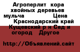 Агроперлит, кора хвойных деревьев, мульча            › Цена ­ 350 - Краснодарский край, Кущевский р-н Сад и огород » Другое   